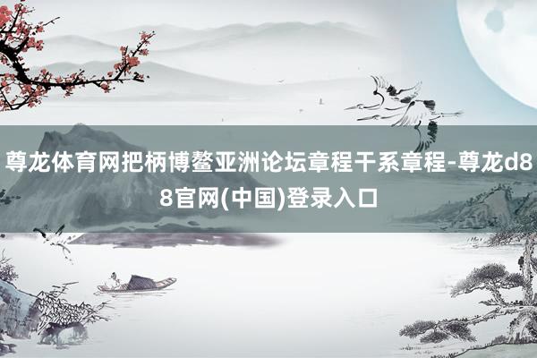 尊龙体育网把柄博鳌亚洲论坛章程干系章程-尊龙d88官网(中国)登录入口