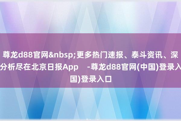 尊龙d88官网&nbsp;更多热门速报、泰斗资讯、深度分析尽在北京日报App    -尊龙d88官网(中国)登录入口