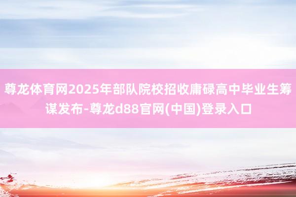 尊龙体育网2025年部队院校招收庸碌高中毕业生筹谋发布-尊龙d88官网(中国)登录入口