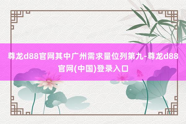 尊龙d88官网其中广州需求量位列第九-尊龙d88官网(中国)登录入口