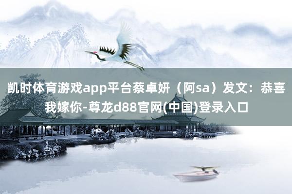 凯时体育游戏app平台蔡卓妍（阿sa）发文：恭喜我嫁你-尊龙d88官网(中国)登录入口