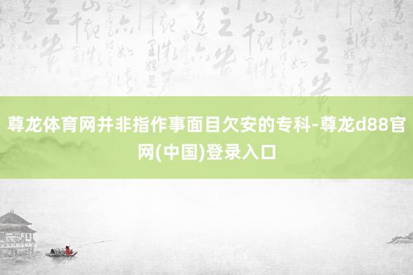 尊龙体育网并非指作事面目欠安的专科-尊龙d88官网(中国)登录入口