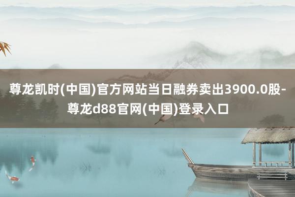 尊龙凯时(中国)官方网站当日融券卖出3900.0股-尊龙d88官网(中国)登录入口