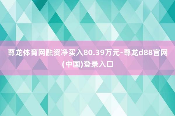 尊龙体育网融资净买入80.39万元-尊龙d88官网(中国)登录入口