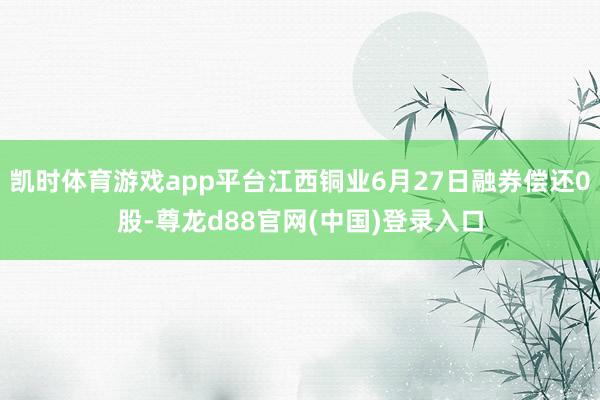 凯时体育游戏app平台江西铜业6月27日融券偿还0股-尊龙d88官网(中国)登录入口