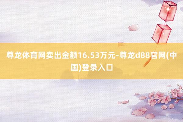 尊龙体育网卖出金额16.53万元-尊龙d88官网(中国)登录入口