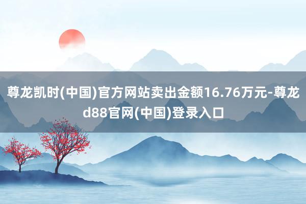 尊龙凯时(中国)官方网站卖出金额16.76万元-尊龙d88官网(中国)登录入口