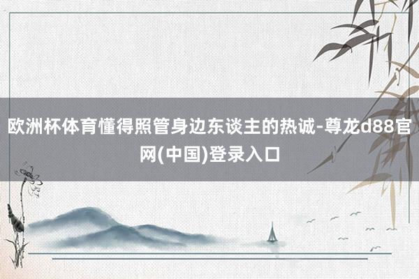 欧洲杯体育懂得照管身边东谈主的热诚-尊龙d88官网(中国)登录入口