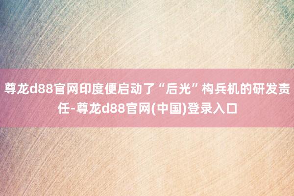 尊龙d88官网印度便启动了“后光”构兵机的研发责任-尊龙d88官网(中国)登录入口