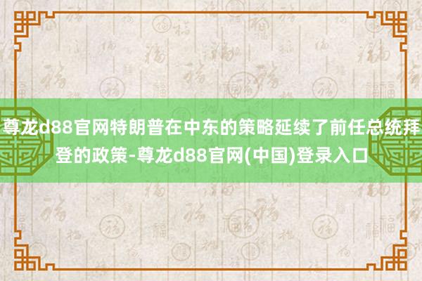 尊龙d88官网特朗普在中东的策略延续了前任总统拜登的政策-尊龙d88官网(中国)登录入口