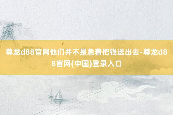 尊龙d88官网他们并不是急着把钱送出去-尊龙d88官网(中国)登录入口