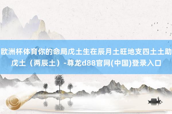 欧洲杯体育你的命局戊土生在辰月土旺地支四土土助戊土（两辰土）-尊龙d88官网(中国)登录入口