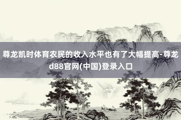 尊龙凯时体育农民的收入水平也有了大幅提高-尊龙d88官网(中国)登录入口