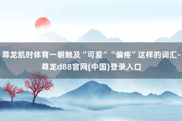 尊龙凯时体育一朝触及“可爱”“偏疼”这样的词汇-尊龙d88官网(中国)登录入口