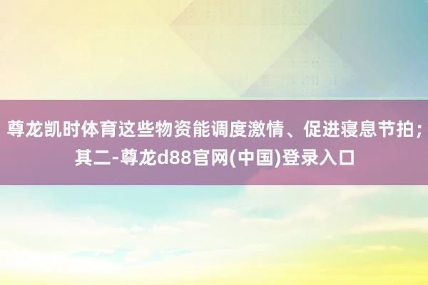 尊龙凯时体育这些物资能调度激情、促进寝息节拍；其二-尊龙d88官网(中国)登录入口