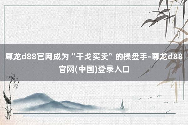 尊龙d88官网成为“干戈买卖”的操盘手-尊龙d88官网(中国)登录入口