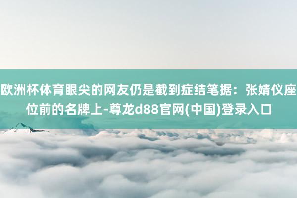欧洲杯体育眼尖的网友仍是截到症结笔据：张婧仪座位前的名牌上-尊龙d88官网(中国)登录入口