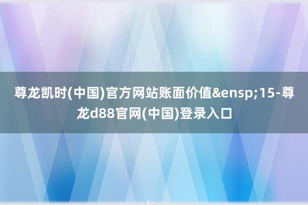 尊龙凯时(中国)官方网站账面价值&ensp;15-尊龙d88官网(中国)登录入口