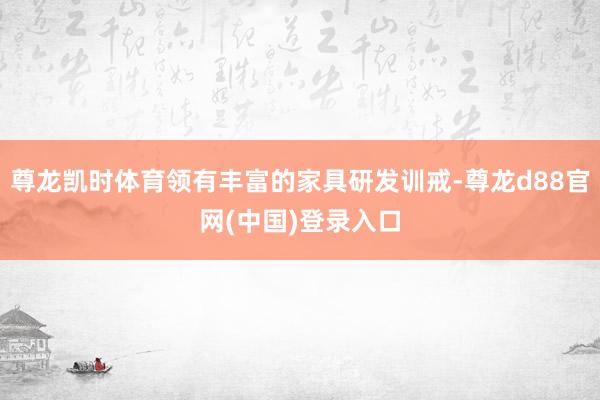 尊龙凯时体育领有丰富的家具研发训戒-尊龙d88官网(中国)登录入口