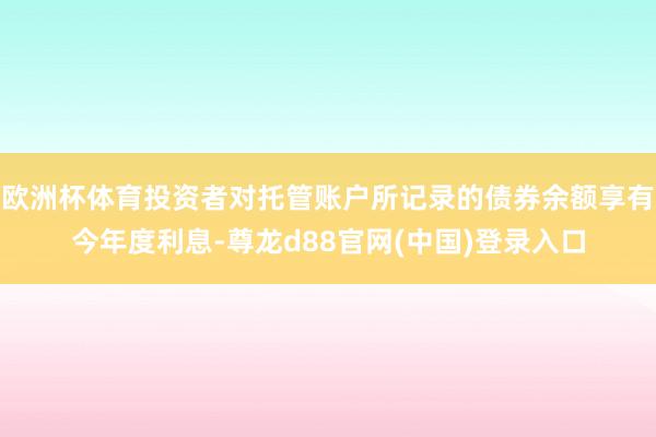 欧洲杯体育投资者对托管账户所记录的债券余额享有今年度利息-尊龙d88官网(中国)登录入口
