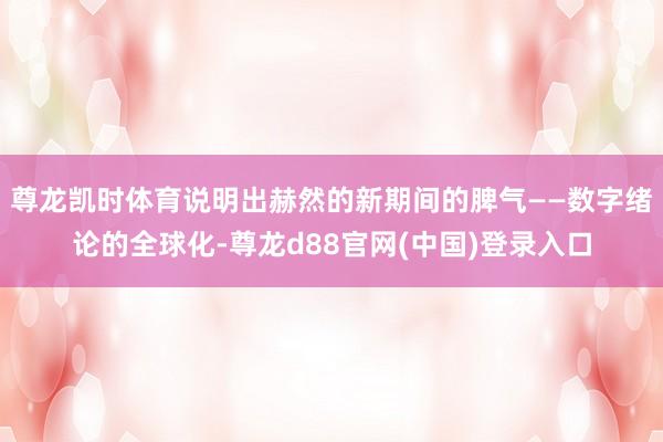 尊龙凯时体育说明出赫然的新期间的脾气——数字绪论的全球化-尊龙d88官网(中国)登录入口