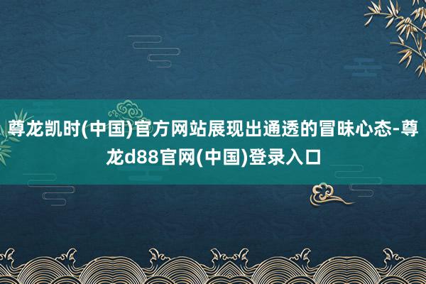 尊龙凯时(中国)官方网站展现出通透的冒昧心态-尊龙d88官网(中国)登录入口