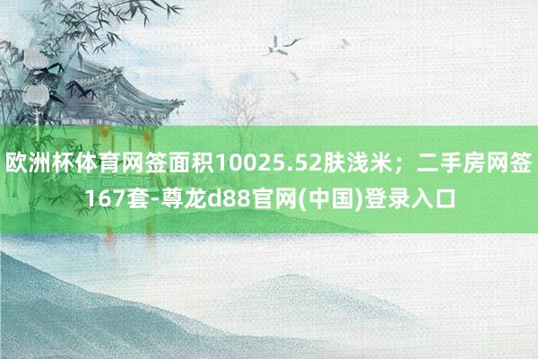 欧洲杯体育网签面积10025.52肤浅米；二手房网签167套-尊龙d88官网(中国)登录入口