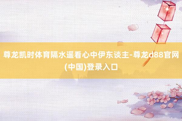 尊龙凯时体育隔水遥看心中伊东谈主-尊龙d88官网(中国)登录入口