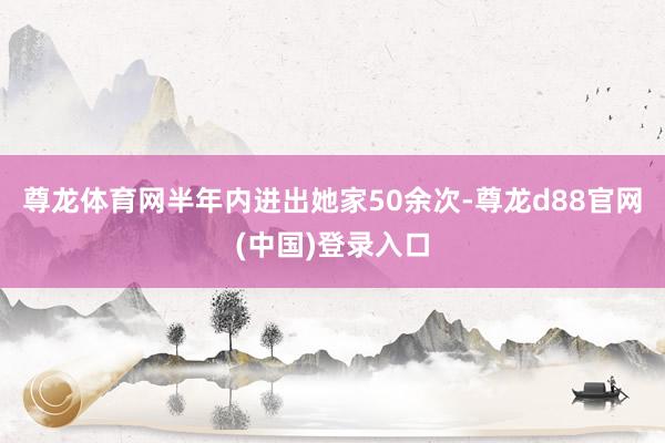 尊龙体育网半年内进出她家50余次-尊龙d88官网(中国)登录入口