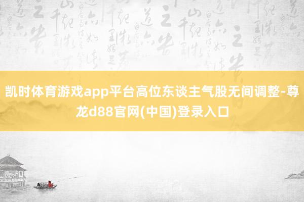 凯时体育游戏app平台高位东谈主气股无间调整-尊龙d88官网(中国)登录入口