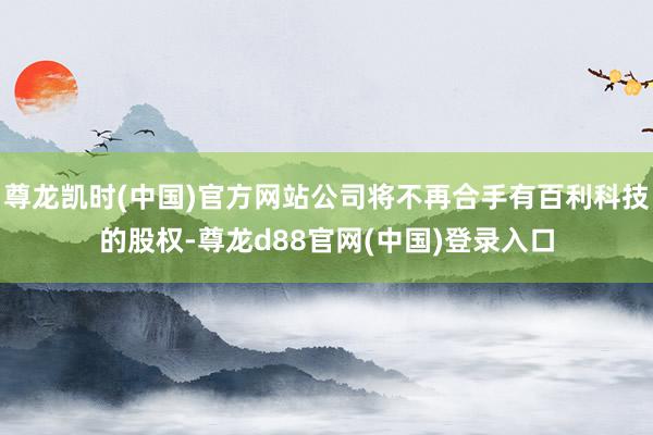 尊龙凯时(中国)官方网站公司将不再合手有百利科技的股权-尊龙d88官网(中国)登录入口