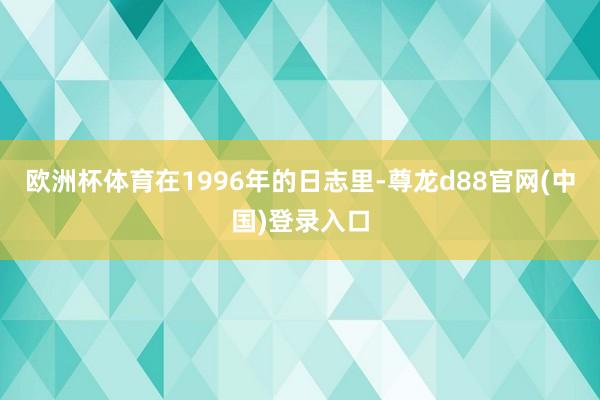 欧洲杯体育在1996年的日志里-尊龙d88官网(中国)登录入口
