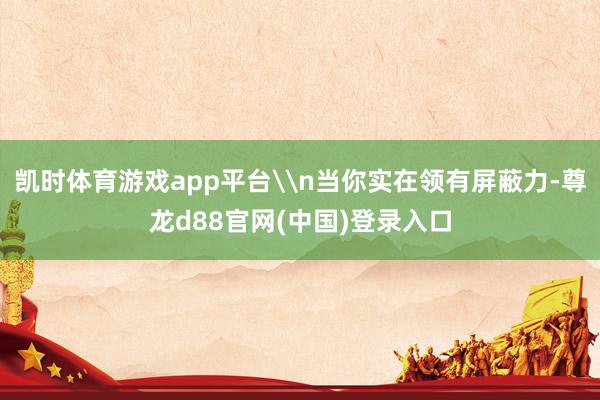 凯时体育游戏app平台\n当你实在领有屏蔽力-尊龙d88官网(中国)登录入口
