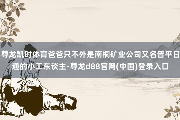 尊龙凯时体育爸爸只不外是南桐矿业公司又名普平日通的小工东谈主-尊龙d88官网(中国)登录入口