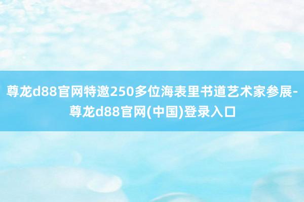 尊龙d88官网特邀250多位海表里书道艺术家参展-尊龙d88官网(中国)登录入口