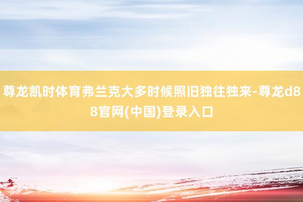 尊龙凯时体育弗兰克大多时候照旧独往独来-尊龙d88官网(中国)登录入口