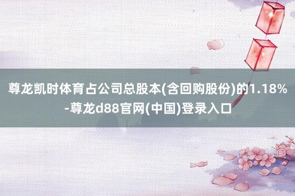 尊龙凯时体育占公司总股本(含回购股份)的1.18%-尊龙d88官网(中国)登录入口