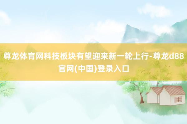 尊龙体育网科技板块有望迎来新一轮上行-尊龙d88官网(中国)登录入口