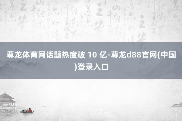 尊龙体育网话题热度破 10 亿-尊龙d88官网(中国)登录入口