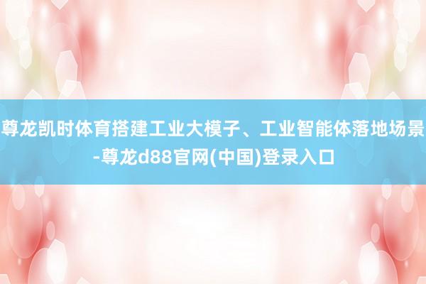 尊龙凯时体育搭建工业大模子、工业智能体落地场景-尊龙d88官网(中国)登录入口