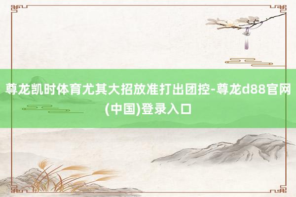 尊龙凯时体育尤其大招放准打出团控-尊龙d88官网(中国)登录入口