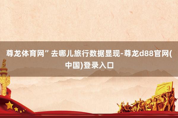 尊龙体育网”去哪儿旅行数据显现-尊龙d88官网(中国)登录入口
