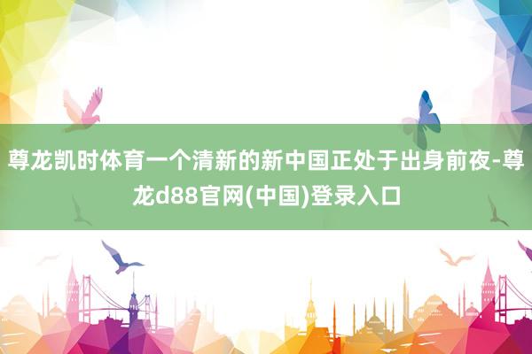 尊龙凯时体育一个清新的新中国正处于出身前夜-尊龙d88官网(中国)登录入口