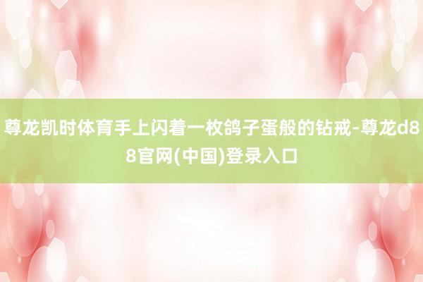 尊龙凯时体育手上闪着一枚鸽子蛋般的钻戒-尊龙d88官网(中国)登录入口