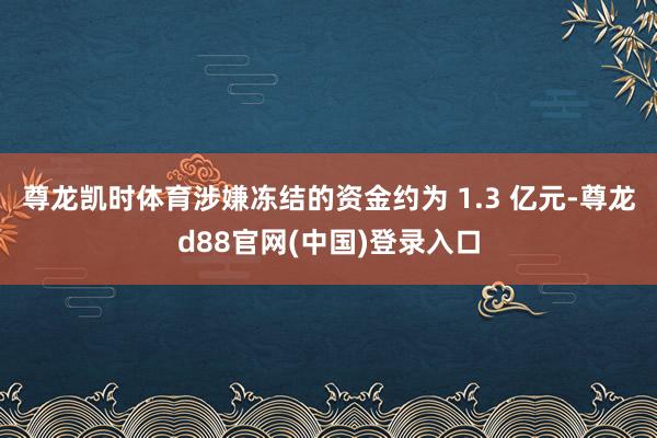 尊龙凯时体育涉嫌冻结的资金约为 1.3 亿元-尊龙d88官网(中国)登录入口