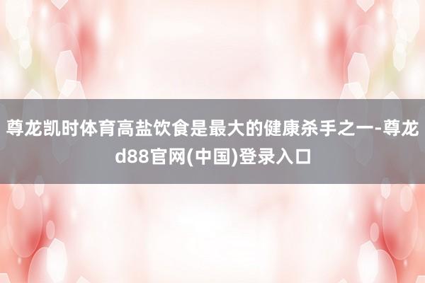 尊龙凯时体育高盐饮食是最大的健康杀手之一-尊龙d88官网(中国)登录入口