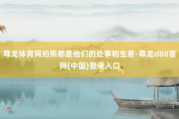 尊龙体育网拍照都是他们的处事和生意-尊龙d88官网(中国)登录入口