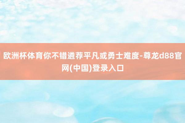 欧洲杯体育你不错遴荐平凡或勇士难度-尊龙d88官网(中国)登录入口