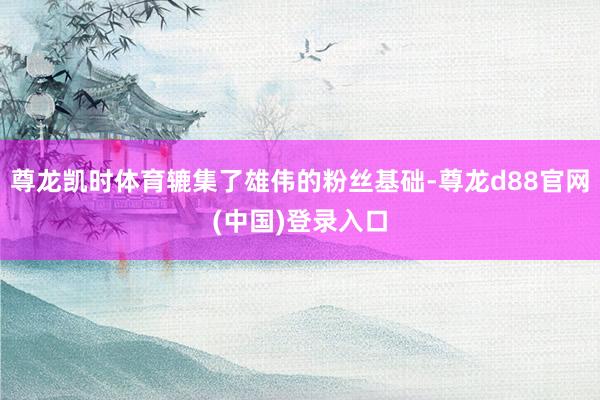 尊龙凯时体育辘集了雄伟的粉丝基础-尊龙d88官网(中国)登录入口