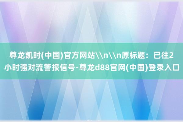 尊龙凯时(中国)官方网站\n\n原标题：已往2小时强对流警报信号-尊龙d88官网(中国)登录入口